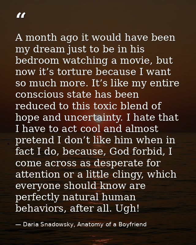 A month ago it would have been my dream just to be in his bedroom watching a movie, but now it’s torture because I want  — Daria Snadowsky, Anatomy of a Boyfriend