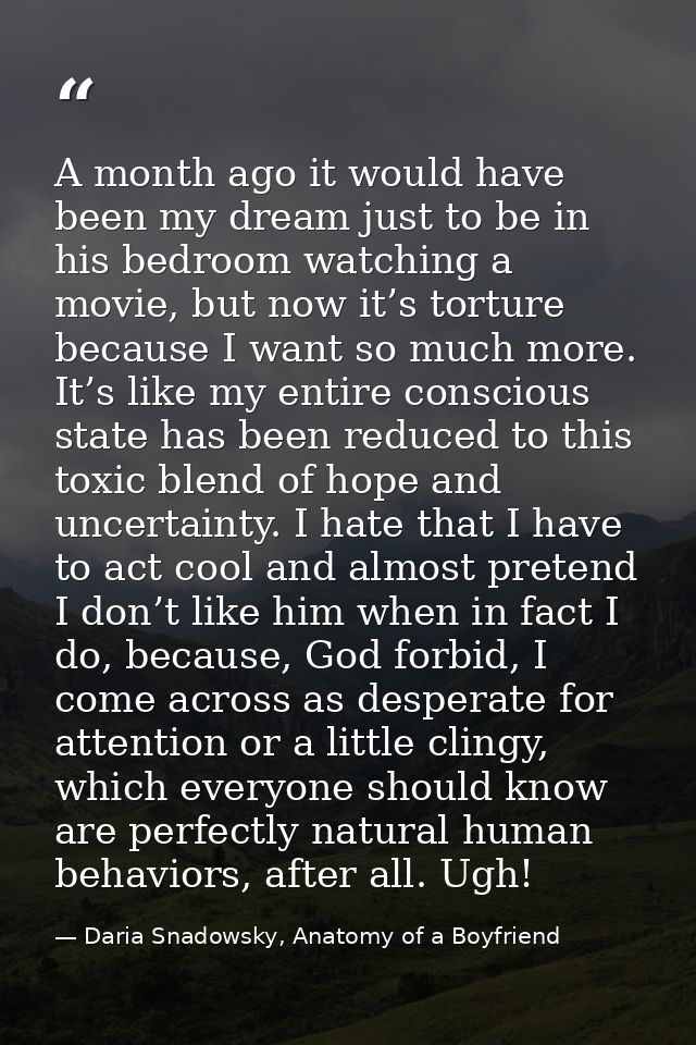 A month ago it would have been my dream just to be in his bedroom watching a movie, but now it’s torture because I want  — Daria Snadowsky, Anatomy of a Boyfriend