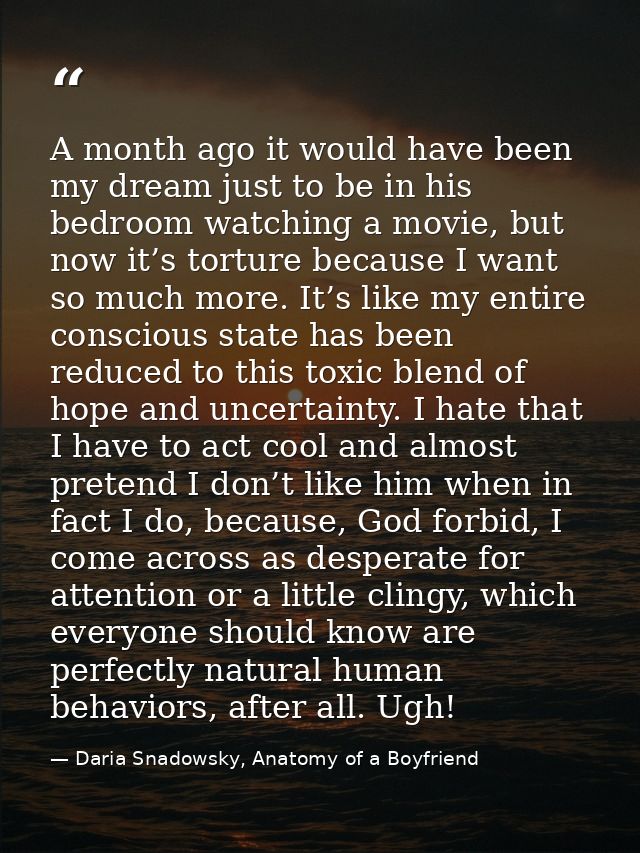 A month ago it would have been my dream just to be in his bedroom watching a movie, but now it’s torture because I want  — Daria Snadowsky, Anatomy of a Boyfriend