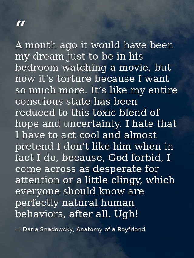 A month ago it would have been my dream just to be in his bedroom watching a movie, but now it’s torture because I want  — Daria Snadowsky, Anatomy of a Boyfriend