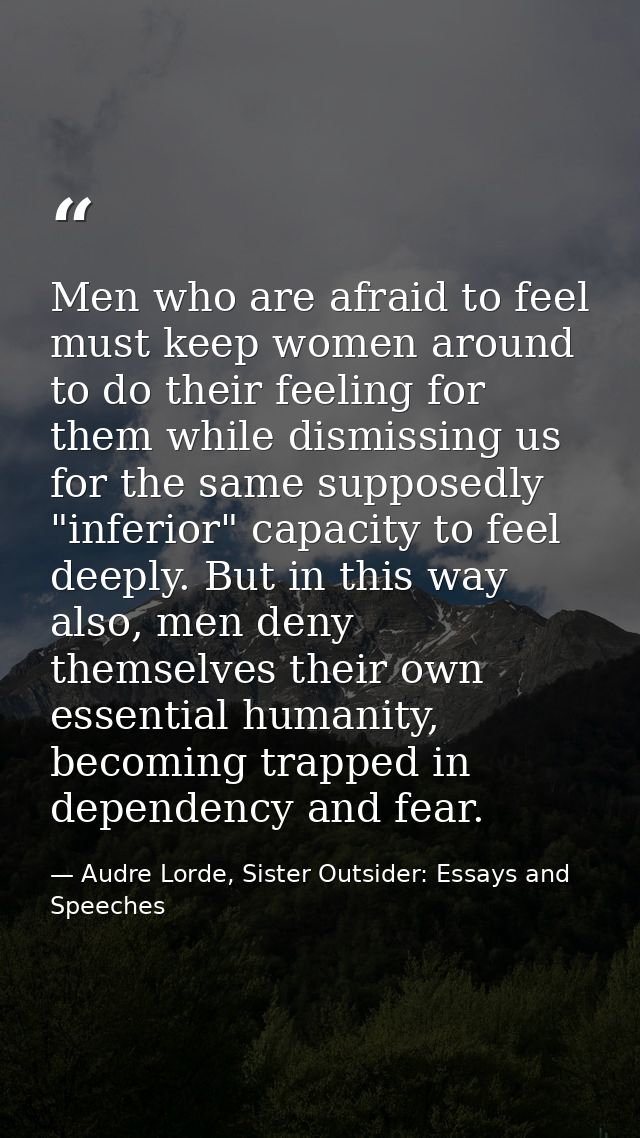 Men who are afraid to feel must keep women around to do their feeling for them while dismissing us for the same supposed — Audre Lorde, Sister Outsider: Essays and Speeches