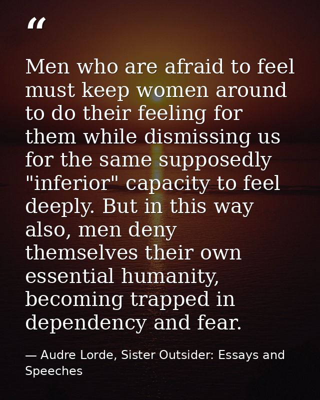 Men who are afraid to feel must keep women around to do their feeling for them while dismissing us for the same supposed — Audre Lorde, Sister Outsider: Essays and Speeches