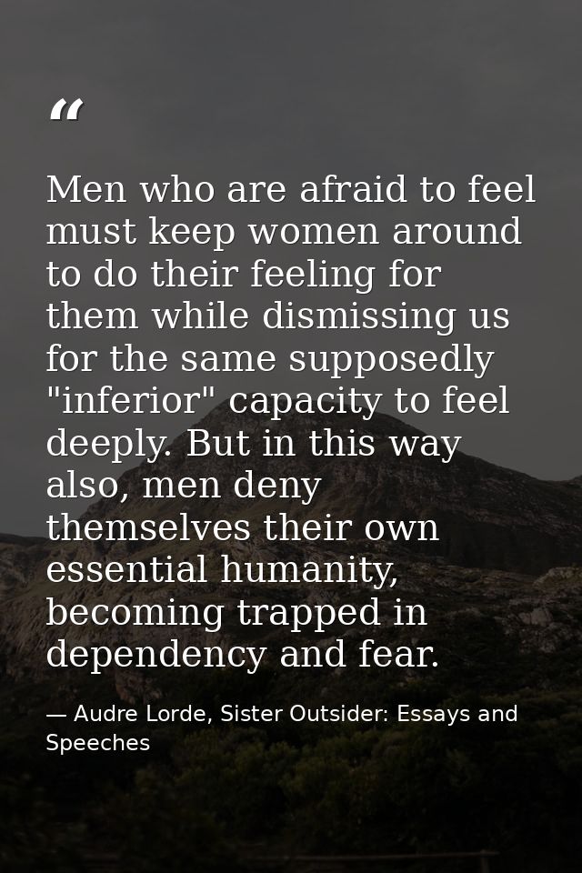 Men who are afraid to feel must keep women around to do their feeling for them while dismissing us for the same supposed — Audre Lorde, Sister Outsider: Essays and Speeches