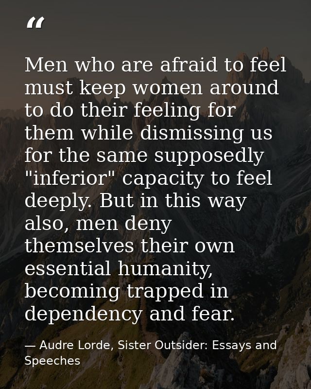 Men who are afraid to feel must keep women around to do their feeling for them while dismissing us for the same supposed — Audre Lorde, Sister Outsider: Essays and Speeches