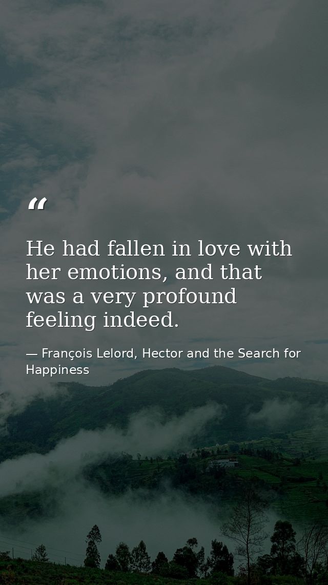 He had fallen in love with her emotions, and that was a very profound feeling indeed. — François Lelord, Hector and the Search for Happiness