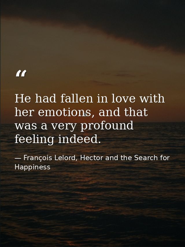 He had fallen in love with her emotions, and that was a very profound feeling indeed. — François Lelord, Hector and the Search for Happiness