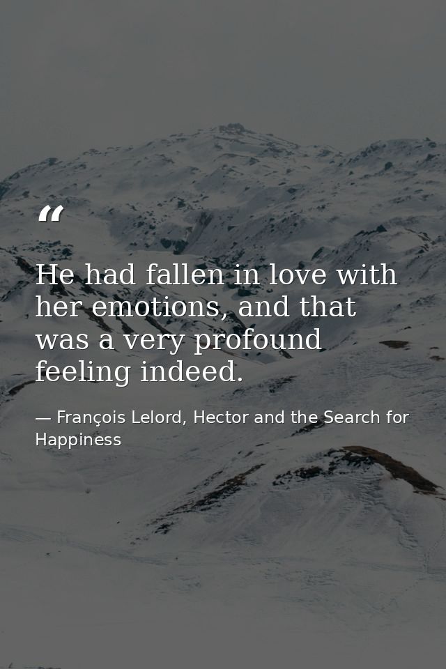 He had fallen in love with her emotions, and that was a very profound feeling indeed. — François Lelord, Hector and the Search for Happiness