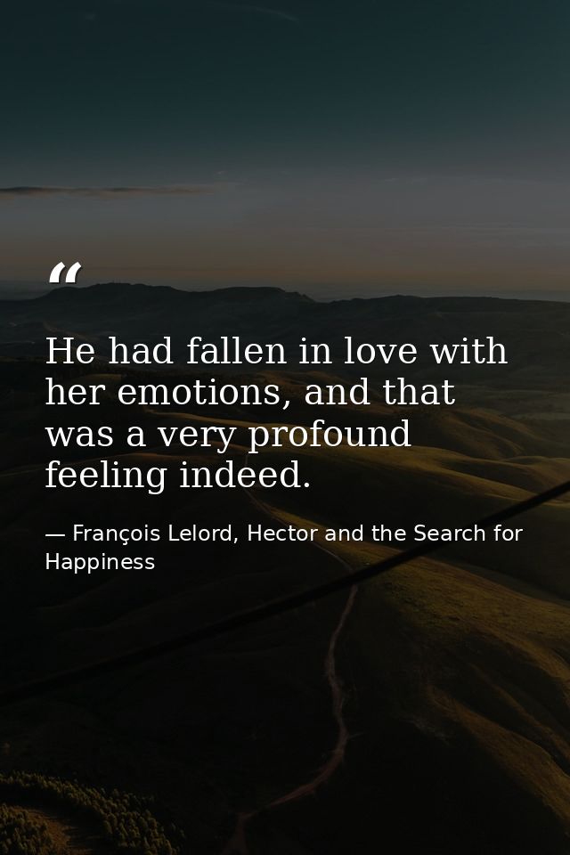 He had fallen in love with her emotions, and that was a very profound feeling indeed. — François Lelord, Hector and the Search for Happiness