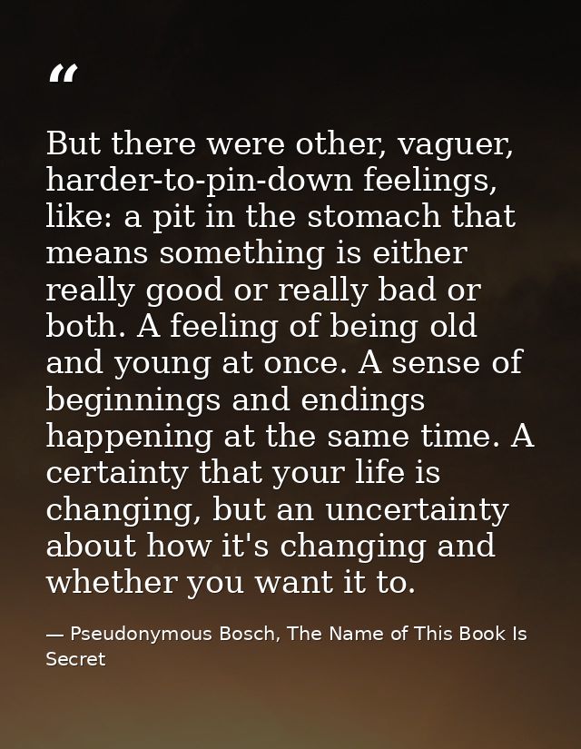 But there were other, vaguer, harder-to-pin-down feelings, like: a pit in the stomach that means something is either rea — Pseudonymous Bosch, The Name of This Book Is Secret