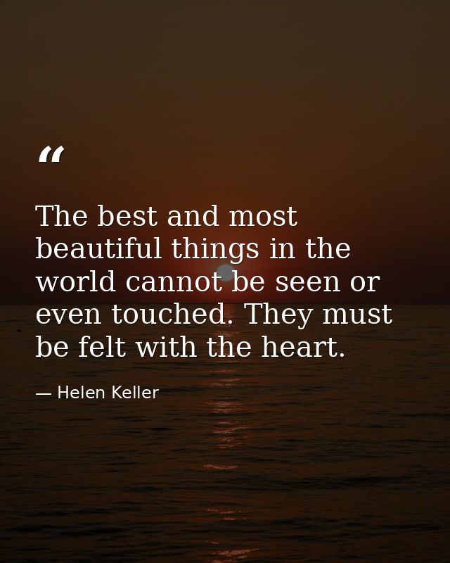 The best and most beautiful things in the world cannot be seen or even touched. They must be felt with the heart. — Helen Keller