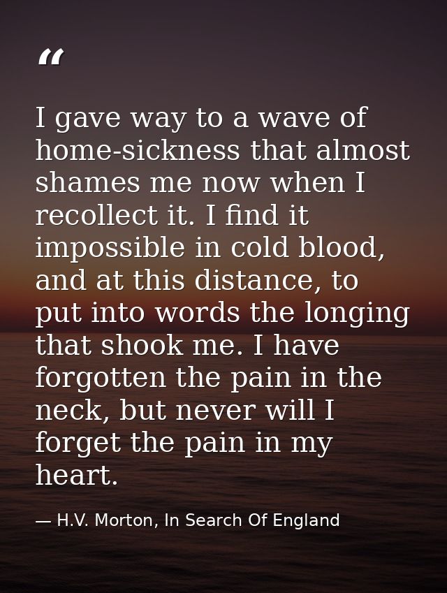 I gave way to a wave of home-sickness that almost shames me now when I recollect it. I find it impossible in cold blood, — H.V. Morton, In Search Of England