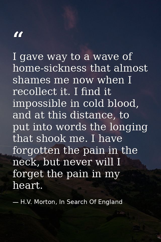 I gave way to a wave of home-sickness that almost shames me now when I recollect it. I find it impossible in cold blood, — H.V. Morton, In Search Of England