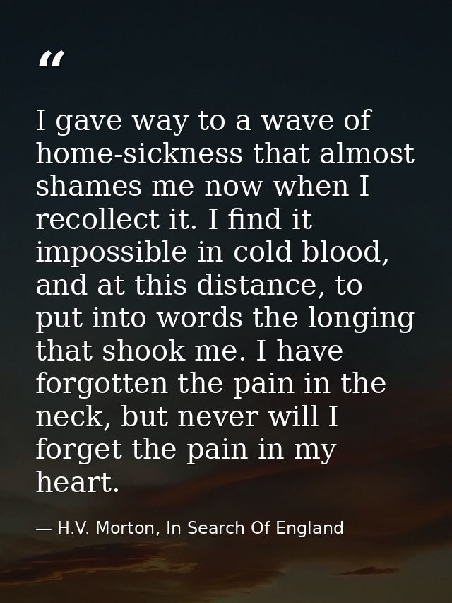 I gave way to a wave of home-sickness that almost shames me now when I recollect it. I find it impossible in cold blood, — H.V. Morton, In Search Of England