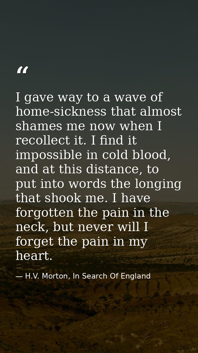 I gave way to a wave of home-sickness that almost shames me now when I recollect it. I find it impossible in cold blood, — H.V. Morton, In Search Of England