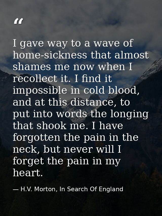 I gave way to a wave of home-sickness that almost shames me now when I recollect it. I find it impossible in cold blood, — H.V. Morton, In Search Of England