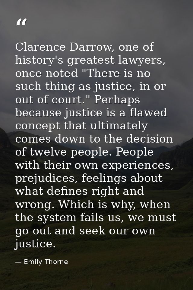 Clarence Darrow, one of history's greatest lawyers, once noted "There is no such thing as justice, in or out of court."  — Emily Thorne