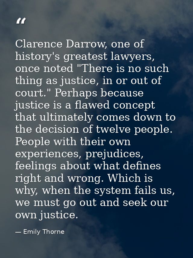 Clarence Darrow, one of history's greatest lawyers, once noted "There is no such thing as justice, in or out of court."  — Emily Thorne