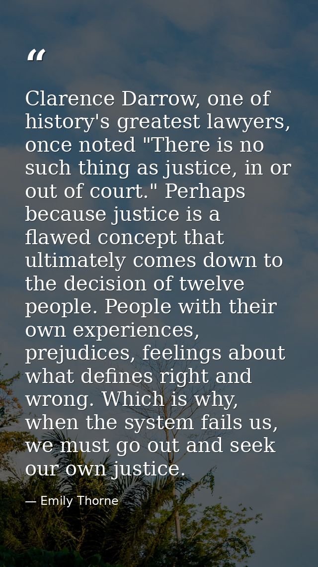 Clarence Darrow, one of history's greatest lawyers, once noted "There is no such thing as justice, in or out of court."  — Emily Thorne