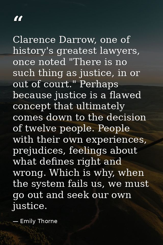 Clarence Darrow, one of history's greatest lawyers, once noted "There is no such thing as justice, in or out of court."  — Emily Thorne