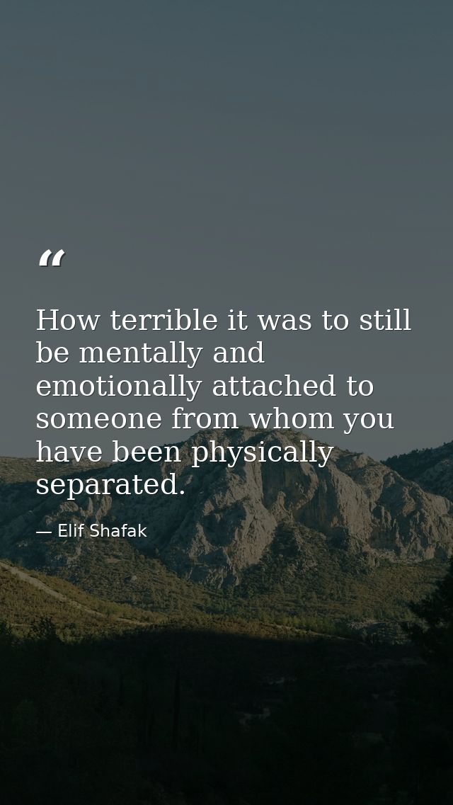 How terrible it was to still be mentally and emotionally attached to someone from whom you have been physically separate — Elif Shafak