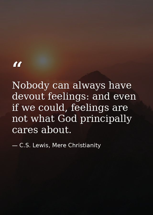 Nobody can always have devout feelings: and even if we could, feelings are not what God principally cares about. — C.S. Lewis, Mere Christianity