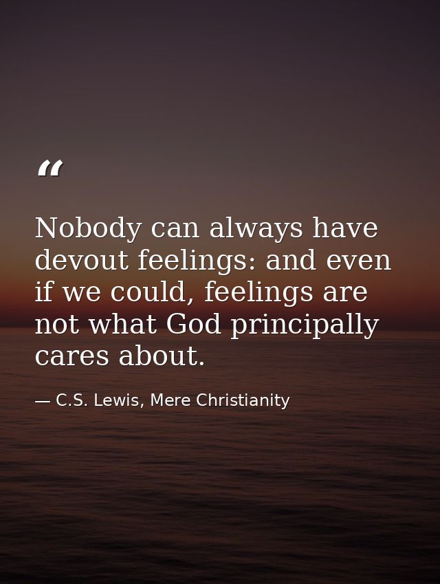 Nobody can always have devout feelings: and even if we could, feelings are not what God principally cares about. — C.S. Lewis, Mere Christianity