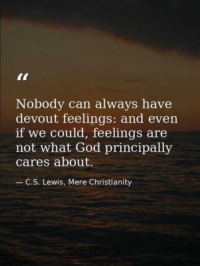 Nobody can always have devout feelings: and even if we could, feelings are not what God principally cares about. — C.S. Lewis, Mere Christianity