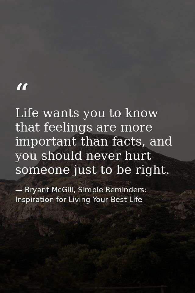Life wants you to know that feelings are more important than facts, and you should never hurt someone just to be right. — Bryant McGill, Simple Reminders: Inspiration for Living Your Best Life