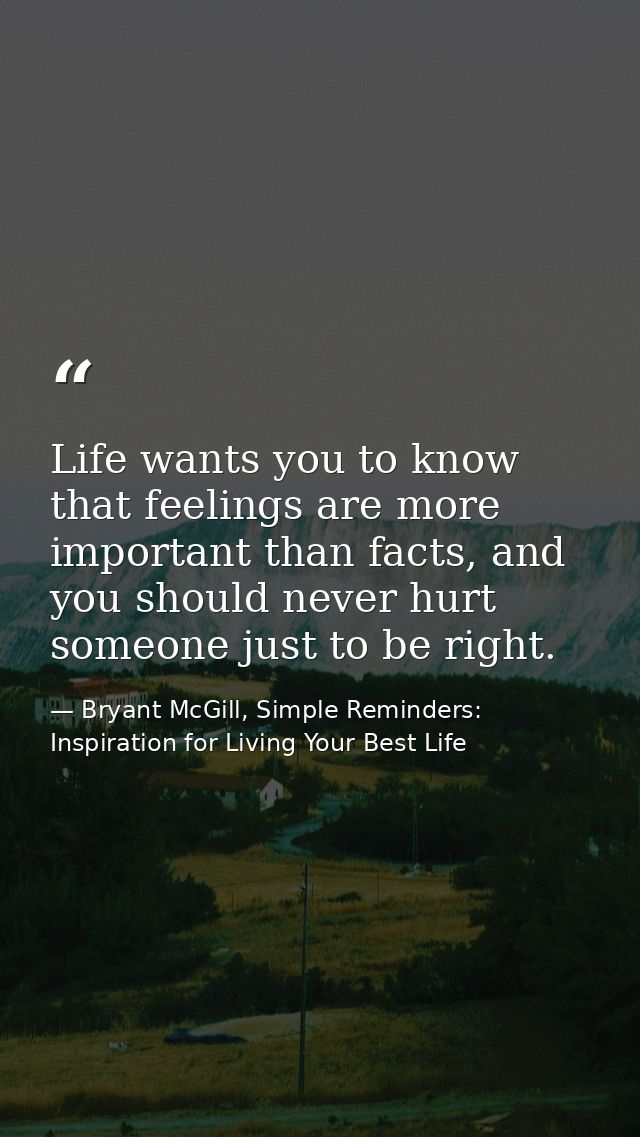 Life wants you to know that feelings are more important than facts, and you should never hurt someone just to be right. — Bryant McGill, Simple Reminders: Inspiration for Living Your Best Life