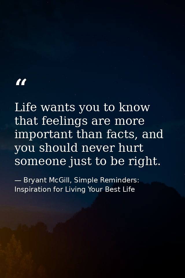 Life wants you to know that feelings are more important than facts, and you should never hurt someone just to be right. — Bryant McGill, Simple Reminders: Inspiration for Living Your Best Life