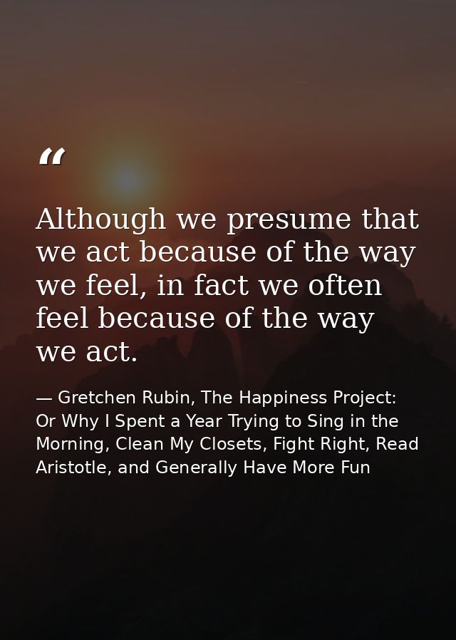 Although we presume that we act because of the way we feel, in fact we often feel because of the way we act. — Gretchen Rubin, The Happiness Project: Or Why I Spent a Year Trying to Sing in the Morning, Clean My Closets, Fight Right, Read Aristotle, and Generally Have More Fun