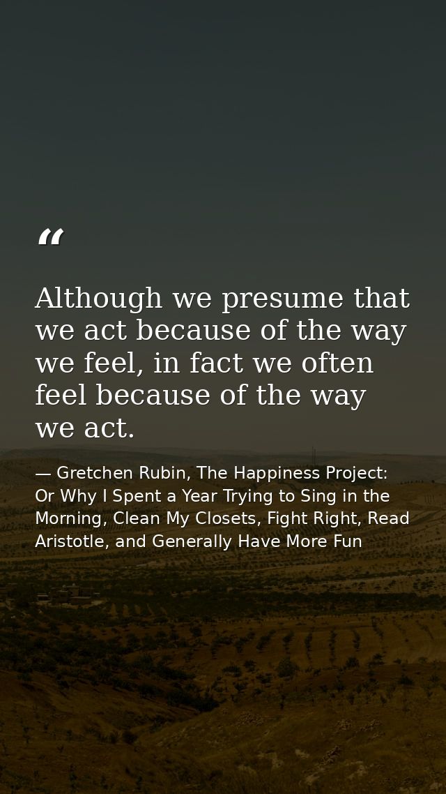 Although we presume that we act because of the way we feel, in fact we often feel because of the way we act. — Gretchen Rubin, The Happiness Project: Or Why I Spent a Year Trying to Sing in the Morning, Clean My Closets, Fight Right, Read Aristotle, and Generally Have More Fun