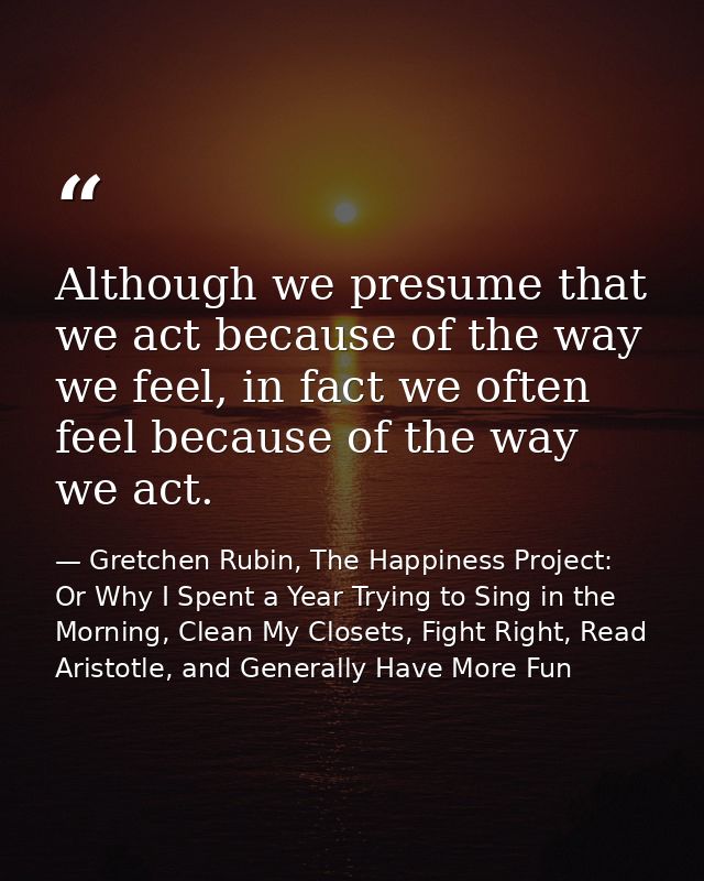 Although we presume that we act because of the way we feel, in fact we often feel because of the way we act. — Gretchen Rubin, The Happiness Project: Or Why I Spent a Year Trying to Sing in the Morning, Clean My Closets, Fight Right, Read Aristotle, and Generally Have More Fun