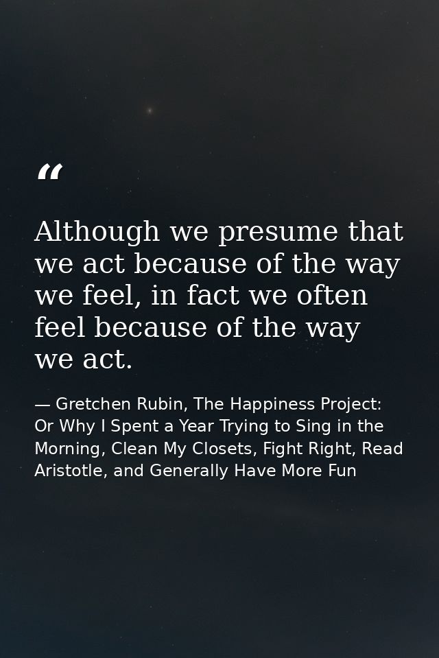 Although we presume that we act because of the way we feel, in fact we often feel because of the way we act. — Gretchen Rubin, The Happiness Project: Or Why I Spent a Year Trying to Sing in the Morning, Clean My Closets, Fight Right, Read Aristotle, and Generally Have More Fun