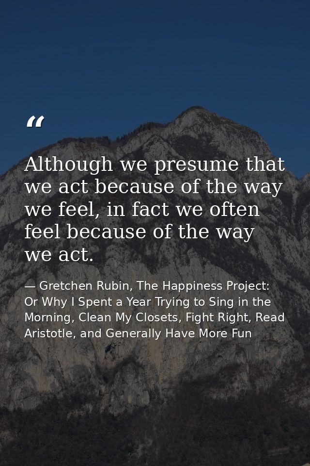 Although we presume that we act because of the way we feel, in fact we often feel because of the way we act. — Gretchen Rubin, The Happiness Project: Or Why I Spent a Year Trying to Sing in the Morning, Clean My Closets, Fight Right, Read Aristotle, and Generally Have More Fun