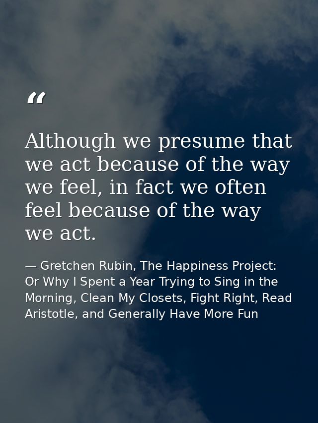 Although we presume that we act because of the way we feel, in fact we often feel because of the way we act. — Gretchen Rubin, The Happiness Project: Or Why I Spent a Year Trying to Sing in the Morning, Clean My Closets, Fight Right, Read Aristotle, and Generally Have More Fun