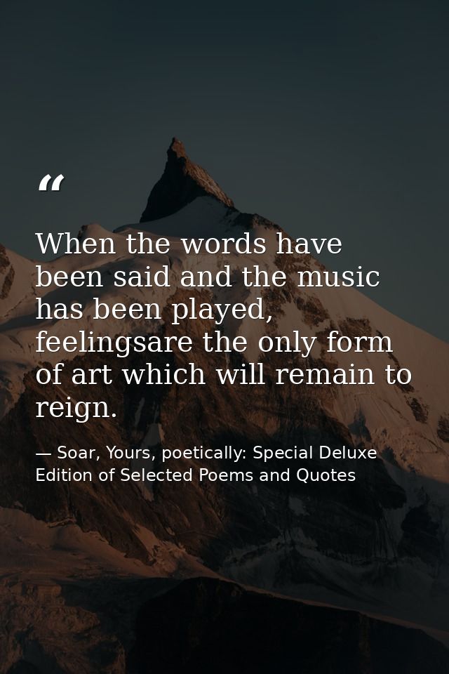 When the words have been said and the music has been played, feelingsare the only form of art which will remain to reign — Soar, Yours, poetically: Special Deluxe Edition of Selected Poems and Quotes