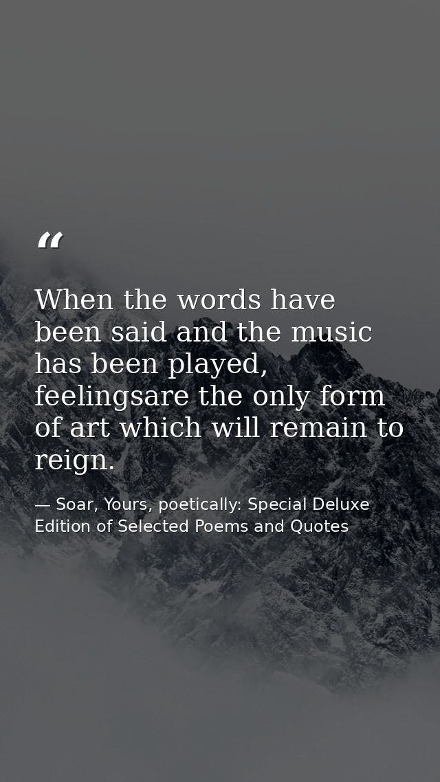 When the words have been said and the music has been played, feelingsare the only form of art which will remain to reign — Soar, Yours, poetically: Special Deluxe Edition of Selected Poems and Quotes
