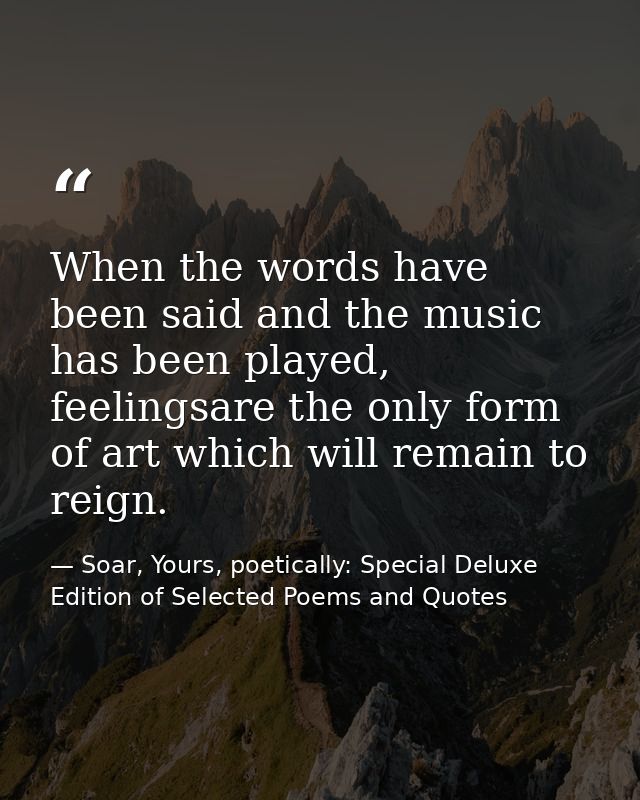 When the words have been said and the music has been played, feelingsare the only form of art which will remain to reign — Soar, Yours, poetically: Special Deluxe Edition of Selected Poems and Quotes