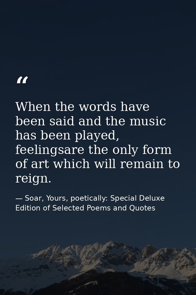 When the words have been said and the music has been played, feelingsare the only form of art which will remain to reign — Soar, Yours, poetically: Special Deluxe Edition of Selected Poems and Quotes