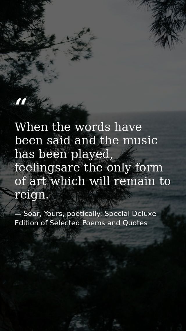 When the words have been said and the music has been played, feelingsare the only form of art which will remain to reign — Soar, Yours, poetically: Special Deluxe Edition of Selected Poems and Quotes