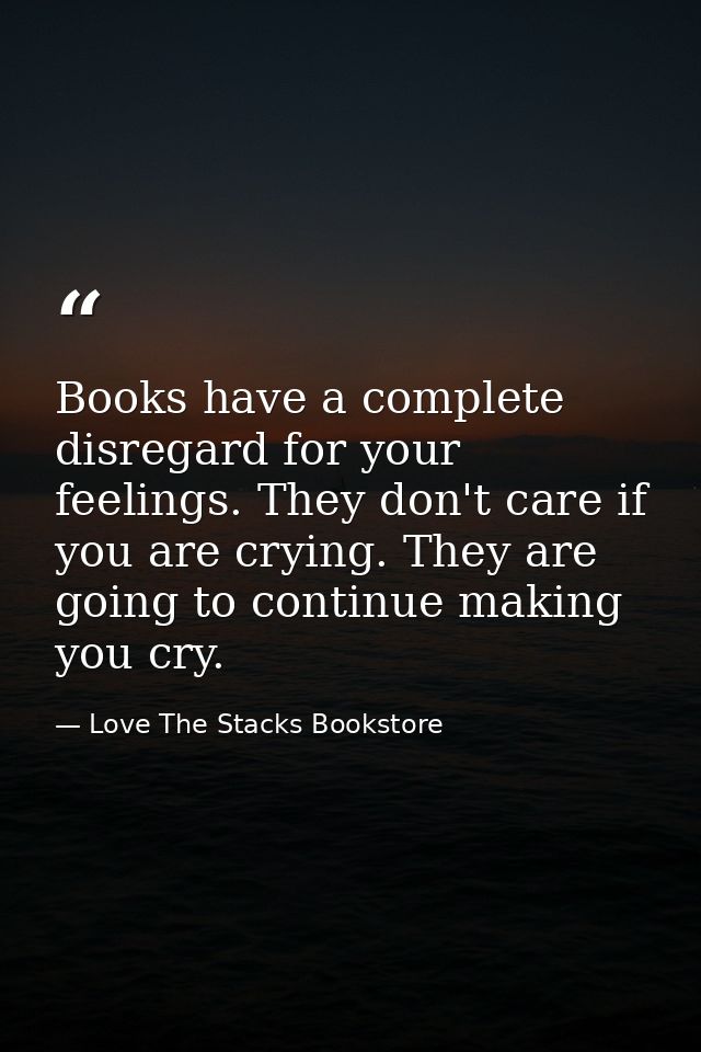 Books have a complete disregard for your feelings. They don't care if you are crying. They are going to continue making  — Love The Stacks Bookstore