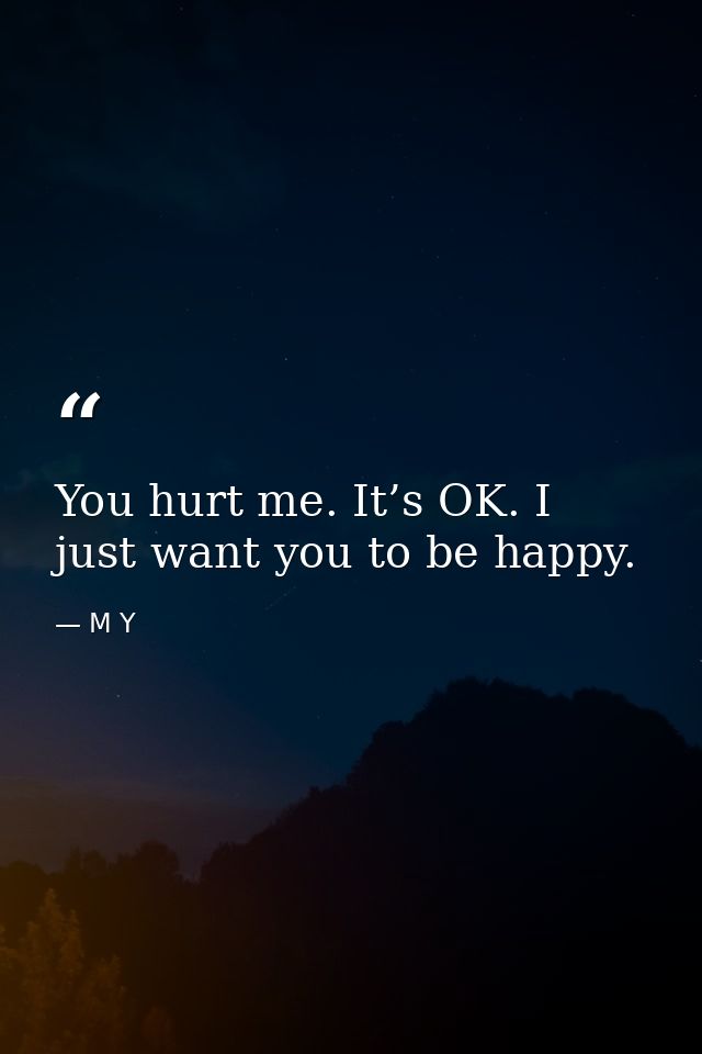 You hurt me. It’s OK. I just want you to be happy. — M Y