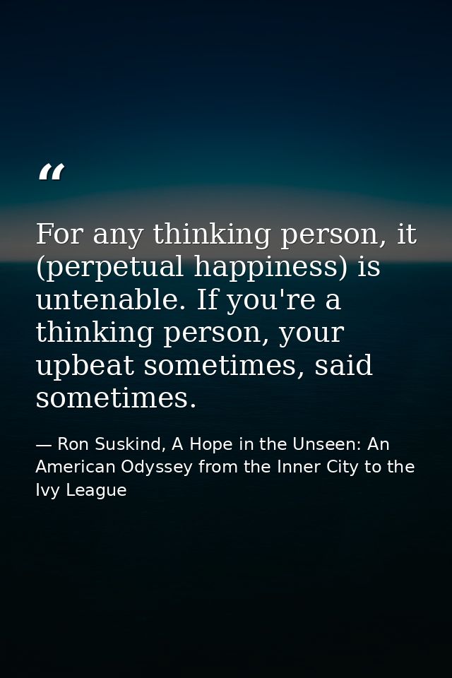 For any thinking person, it (perpetual happiness) is untenable. If you're a thinking person, your upbeat sometimes, said — Ron Suskind, A Hope in the Unseen: An American Odyssey from the Inner City to the Ivy League