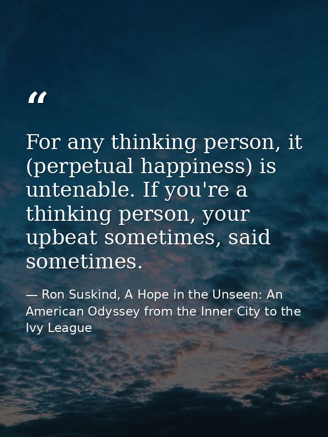For any thinking person, it (perpetual happiness) is untenable. If you're a thinking person, your upbeat sometimes, said — Ron Suskind, A Hope in the Unseen: An American Odyssey from the Inner City to the Ivy League