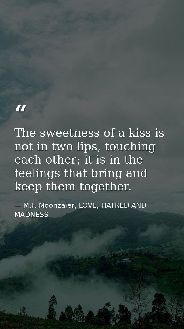 The sweetness of a kiss is not in two lips, touching each other; it is in the feelings that bring and keep them together — M.F. Moonzajer, LOVE, HATRED AND MADNESS