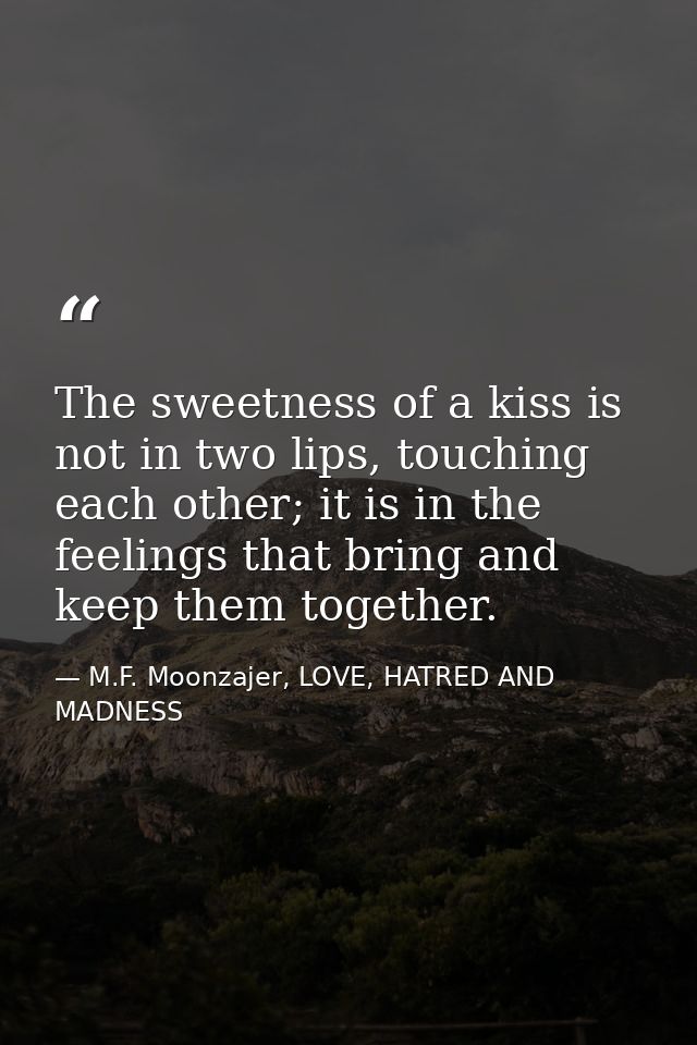 The sweetness of a kiss is not in two lips, touching each other; it is in the feelings that bring and keep them together — M.F. Moonzajer, LOVE, HATRED AND MADNESS