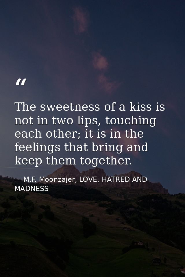 The sweetness of a kiss is not in two lips, touching each other; it is in the feelings that bring and keep them together — M.F. Moonzajer, LOVE, HATRED AND MADNESS