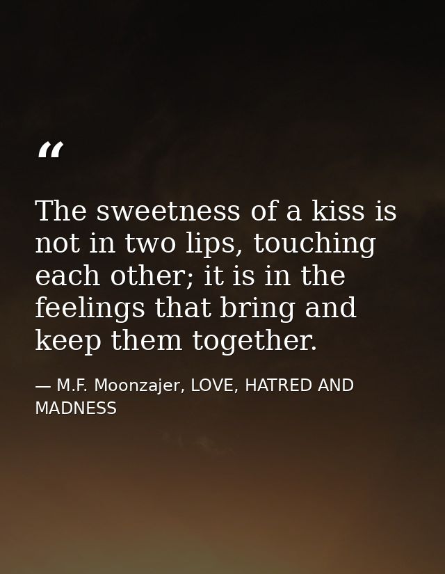The sweetness of a kiss is not in two lips, touching each other; it is in the feelings that bring and keep them together — M.F. Moonzajer, LOVE, HATRED AND MADNESS