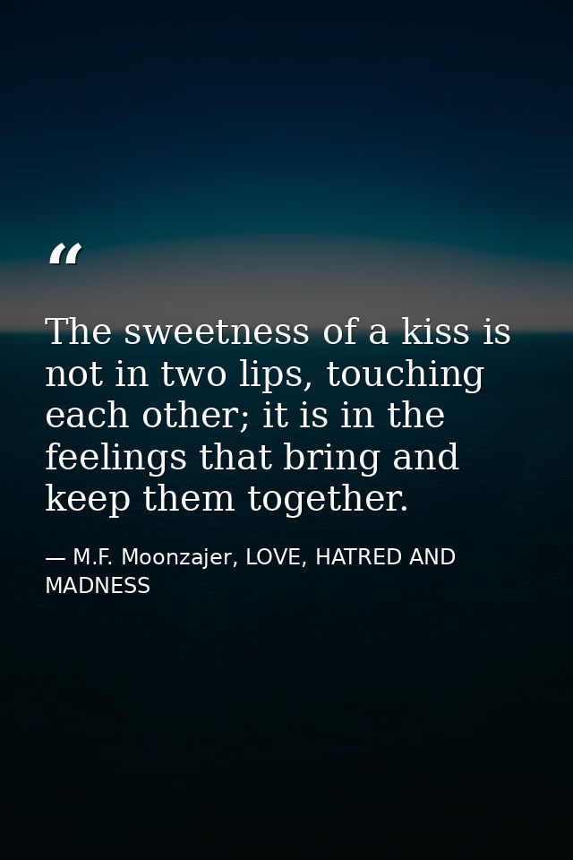 The sweetness of a kiss is not in two lips, touching each other; it is in the feelings that bring and keep them together — M.F. Moonzajer, LOVE, HATRED AND MADNESS
